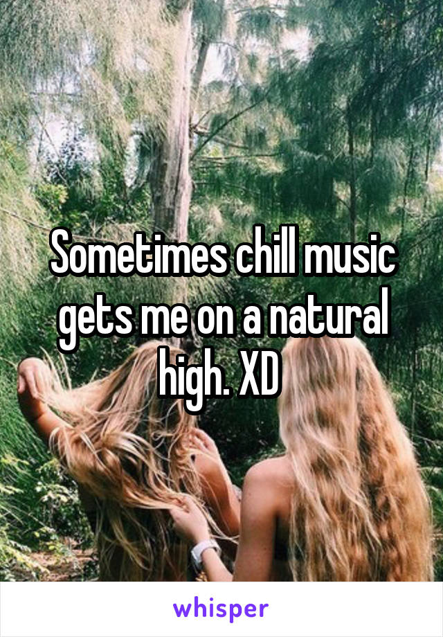 Sometimes chill music gets me on a natural high. XD 