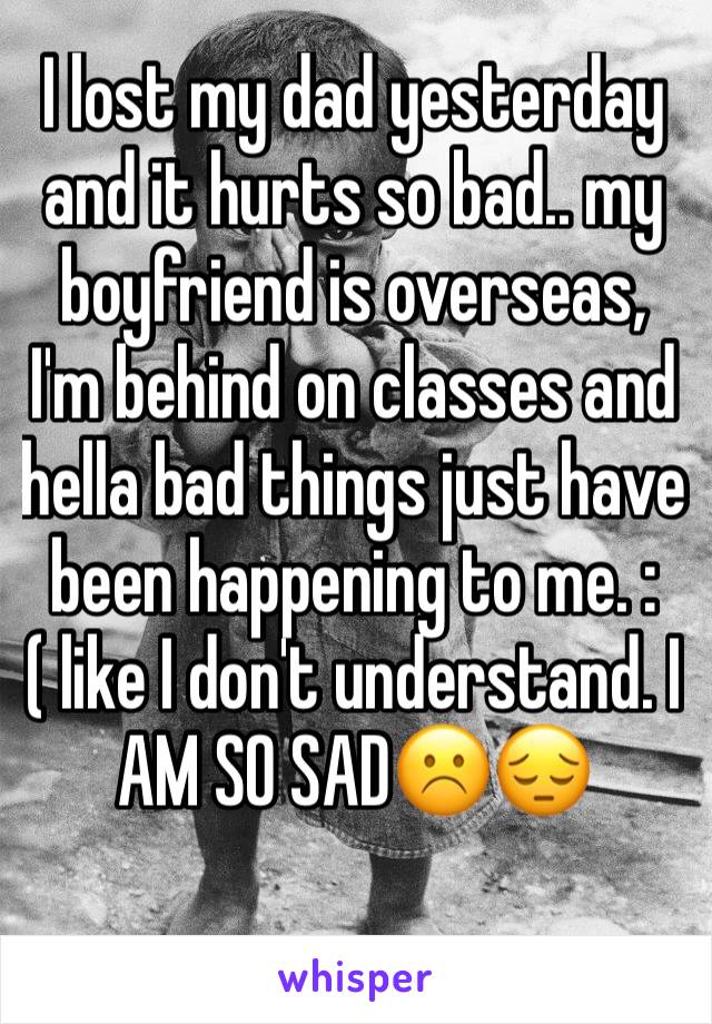 I lost my dad yesterday and it hurts so bad.. my boyfriend is overseas, I'm behind on classes and hella bad things just have been happening to me. :( like I don't understand. I AM SO SAD☹️️😔