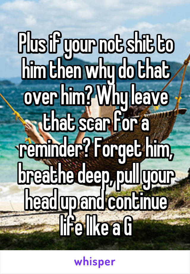 Plus if your not shit to him then why do that over him? Why leave that scar for a reminder? Forget him, breathe deep, pull your head up and continue life lIke a G