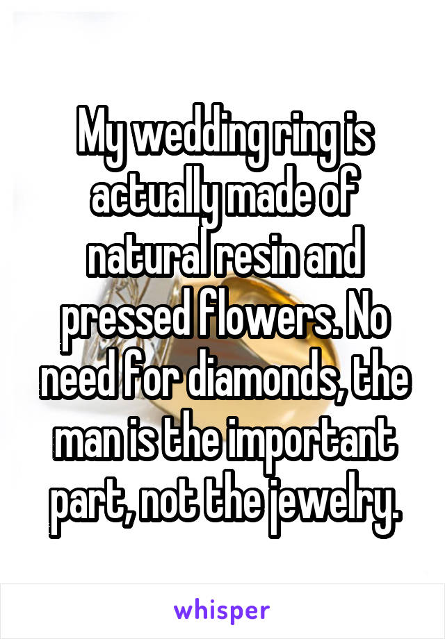 My wedding ring is actually made of natural resin and pressed flowers. No need for diamonds, the man is the important part, not the jewelry.
