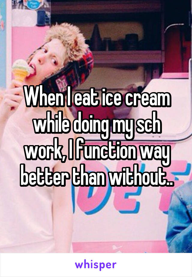 When I eat ice cream while doing my sch work, I function way better than without..