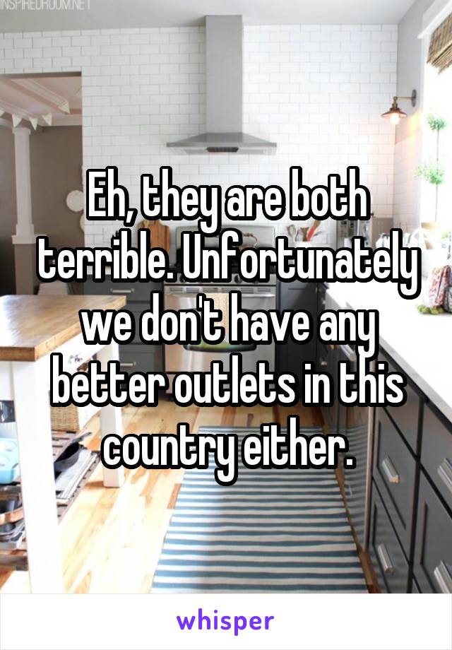 Eh, they are both terrible. Unfortunately we don't have any better outlets in this country either.