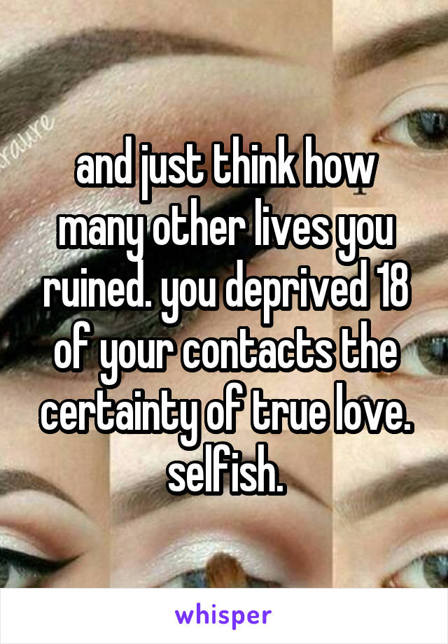 and just think how many other lives you ruined. you deprived 18 of your contacts the certainty of true love. selfish.