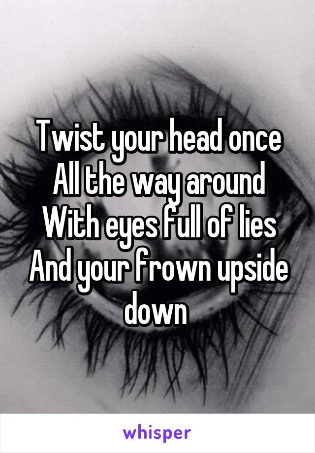 Twist your head once
All the way around
With eyes full of lies
And your frown upside down 