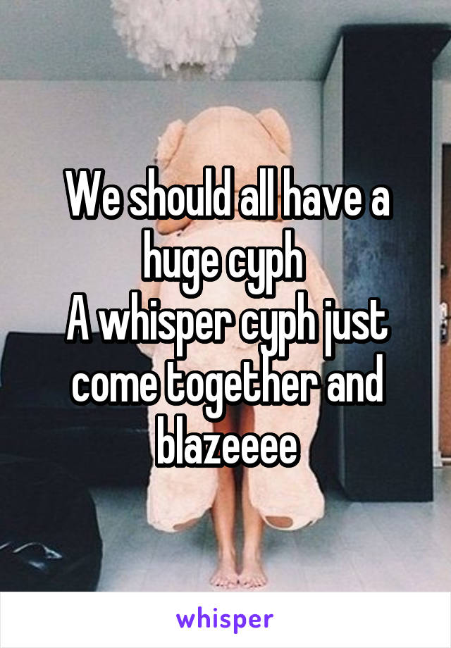 We should all have a huge cyph 
A whisper cyph just come together and blazeeee
