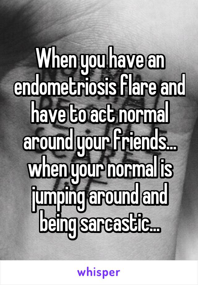 When you have an endometriosis flare and have to act normal around your friends... when your normal is jumping around and being sarcastic...