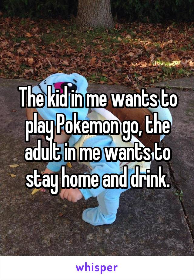 The kid in me wants to play Pokemon go, the adult in me wants to stay home and drink.