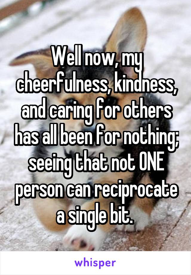 Well now, my cheerfulness, kindness, and caring for others has all been for nothing; seeing that not ONE person can reciprocate a single bit. 