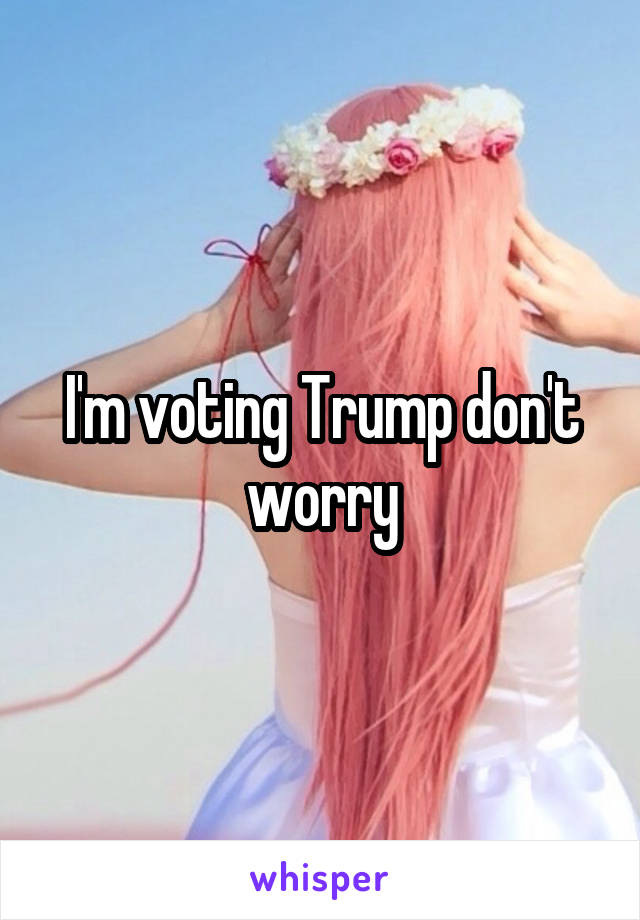 I'm voting Trump don't worry