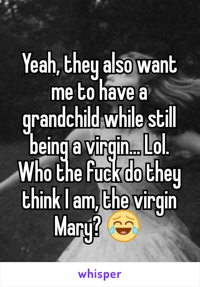 Yeah, they also want me to have a grandchild while still being a virgin... Lol. Who the fuck do they think I am, the virgin Mary? 😂 