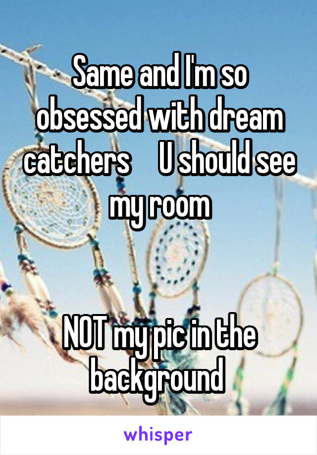 Same and I'm so obsessed with dream catchers     U should see my room


NOT my pic in the background 