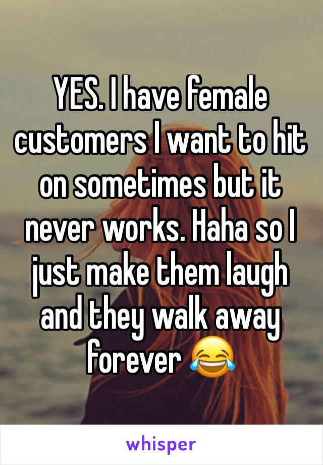YES. I have female customers I want to hit on sometimes but it never works. Haha so I just make them laugh and they walk away forever 😂