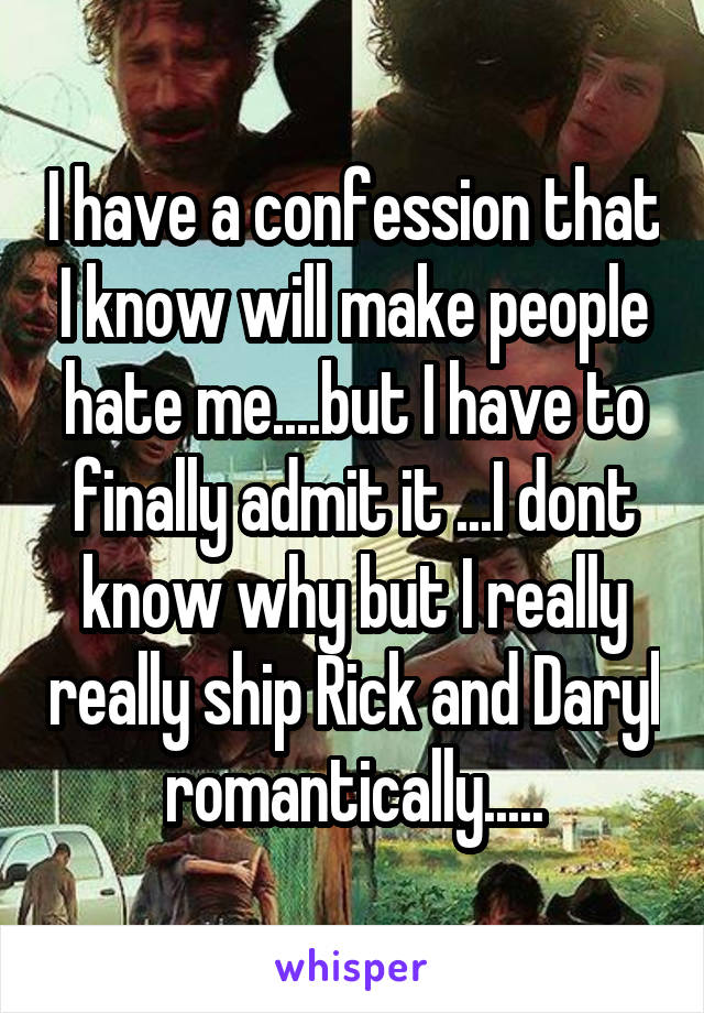I have a confession that I know will make people hate me....but I have to finally admit it ...I dont know why but I really really ship Rick and Daryl romantically.....
