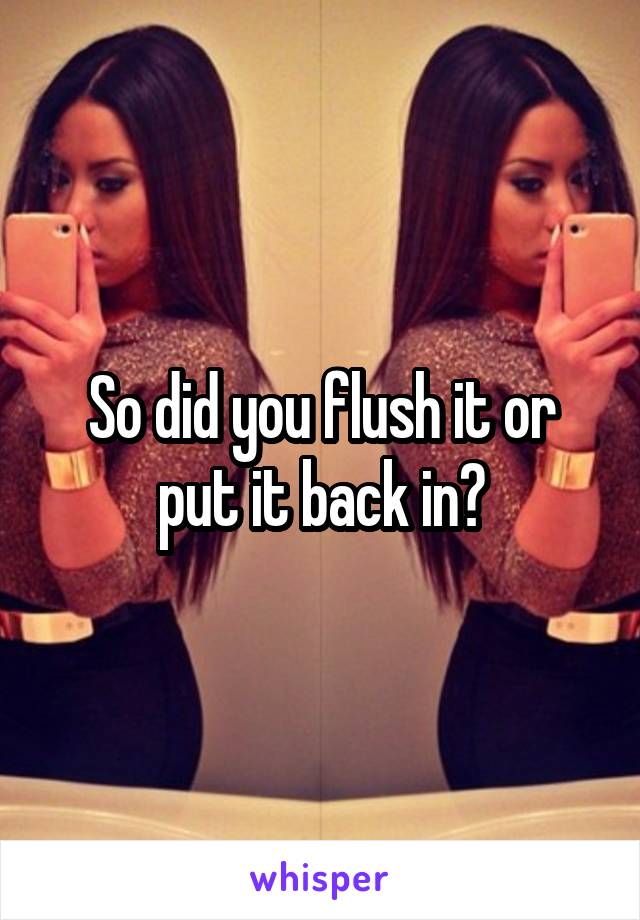 So did you flush it or put it back in?
