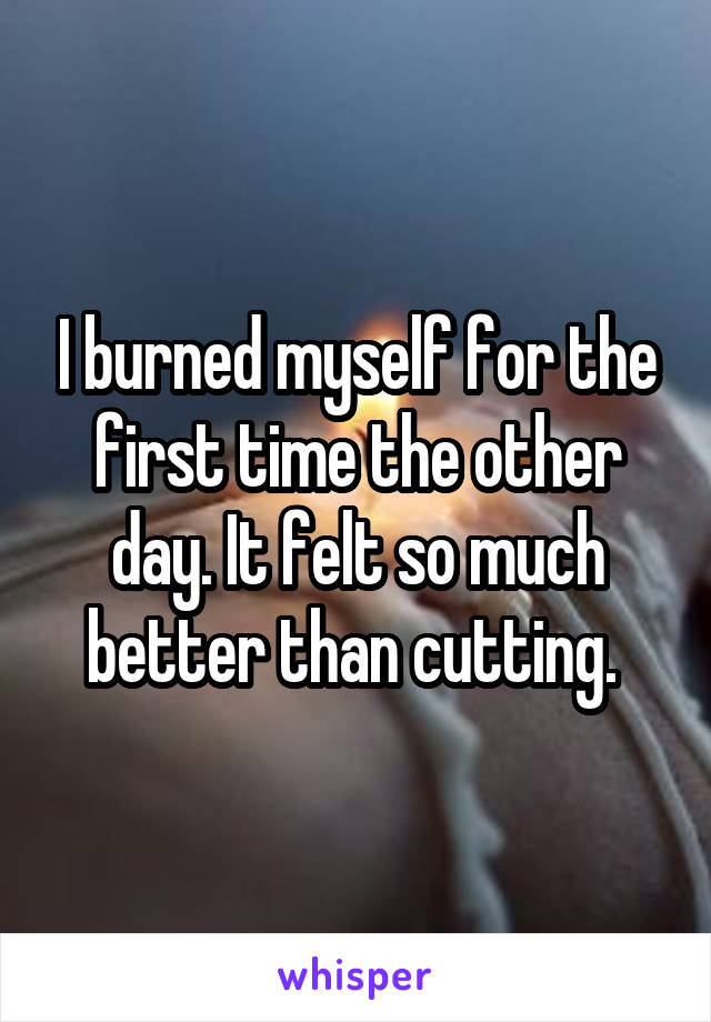I burned myself for the first time the other day. It felt so much better than cutting. 
