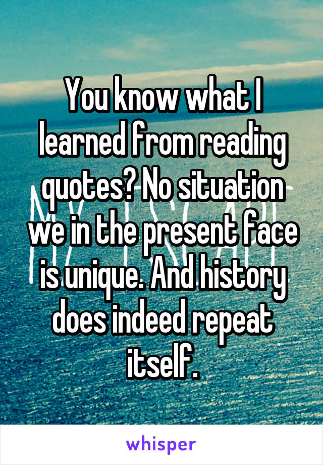 You know what I learned from reading quotes? No situation we in the present face is unique. And history does indeed repeat itself.
