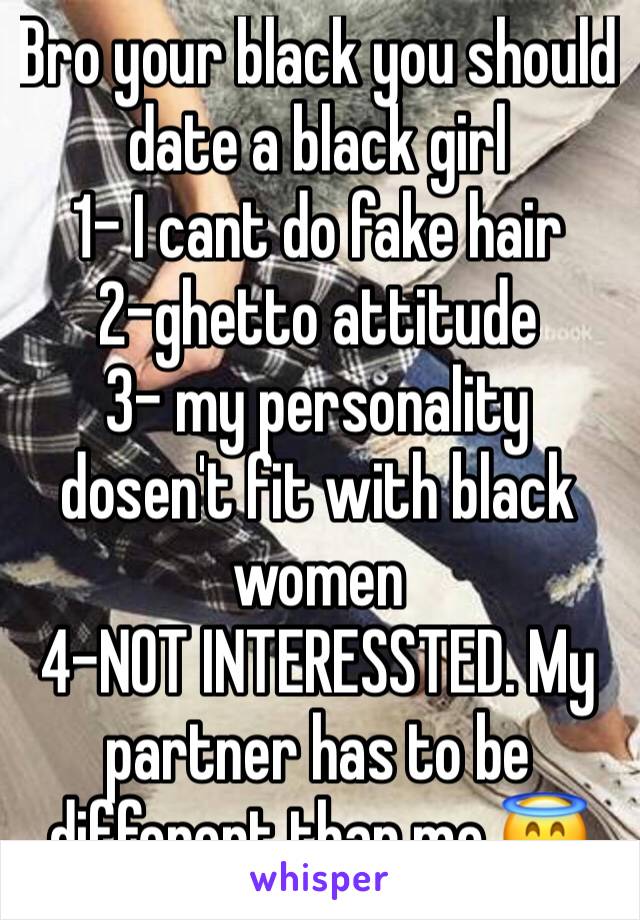 Bro your black you should date a black girl
1- I cant do fake hair
2-ghetto attitude
3- my personality dosen't fit with black women
4-NOT INTERESSTED. My partner has to be different than me 😇