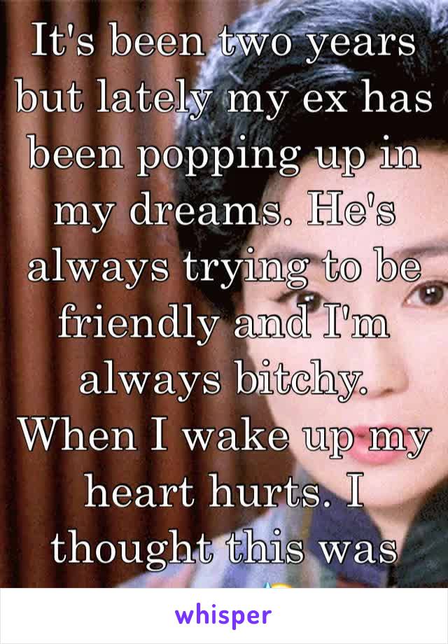 It's been two years but lately my ex has been popping up in my dreams. He's always trying to be friendly and I'm always bitchy. When I wake up my heart hurts. I thought this was over. 😓