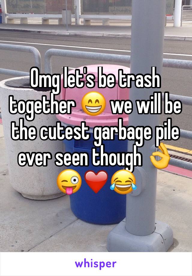 Omg let's be trash together 😁 we will be the cutest garbage pile ever seen though 👌😜❤️😂