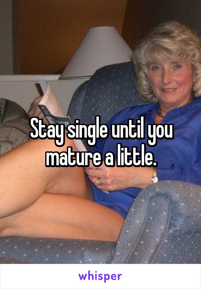 Stay single until you mature a little.
