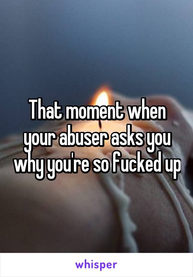 That moment when your abuser asks you why you're so fucked up