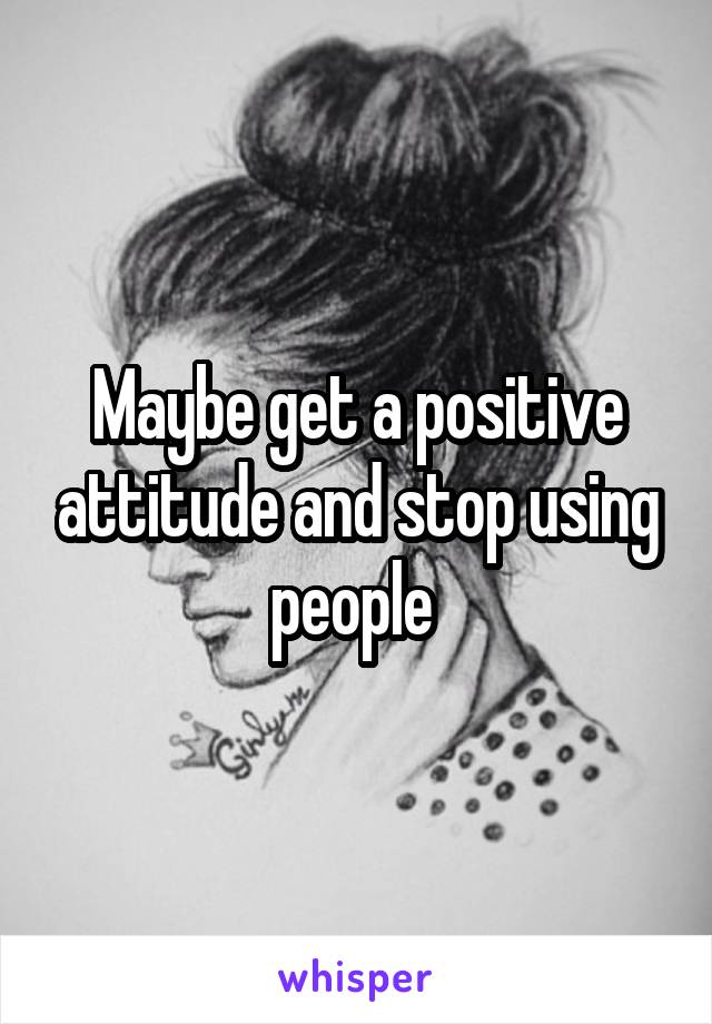 Maybe get a positive attitude and stop using people 