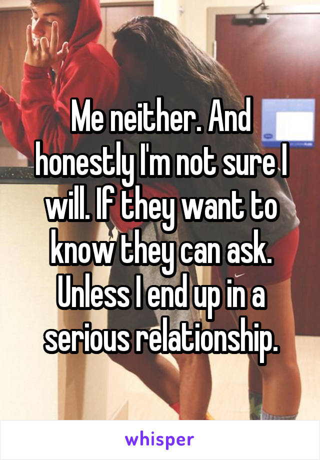 Me neither. And honestly I'm not sure I will. If they want to know they can ask. Unless I end up in a serious relationship.