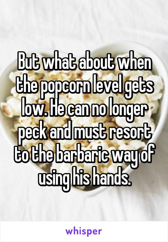 But what about when the popcorn level gets low. He can no longer peck and must resort to the barbaric way of using his hands.