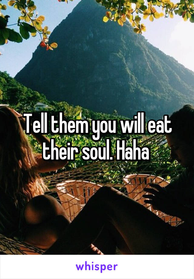 Tell them you will eat their soul. Haha 