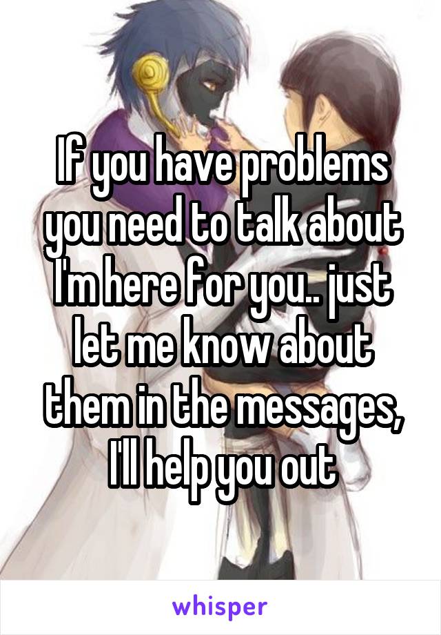 If you have problems you need to talk about I'm here for you.. just let me know about them in the messages, I'll help you out