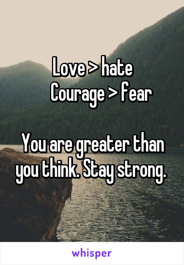 Love > hate
      Courage > fear 

You are greater than you think. Stay strong. 
