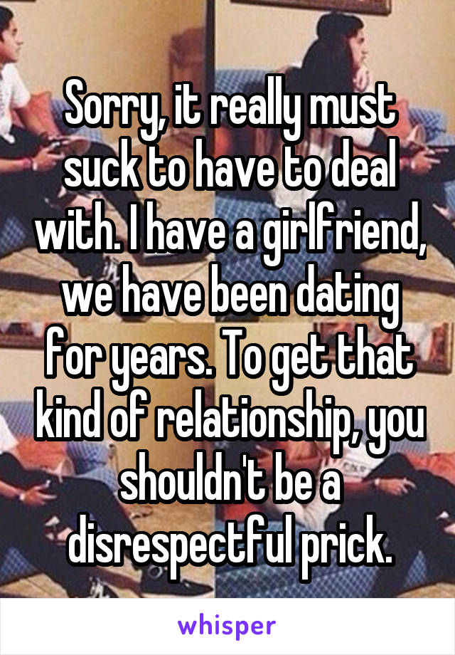Sorry, it really must suck to have to deal with. I have a girlfriend, we have been dating for years. To get that kind of relationship, you shouldn't be a disrespectful prick.