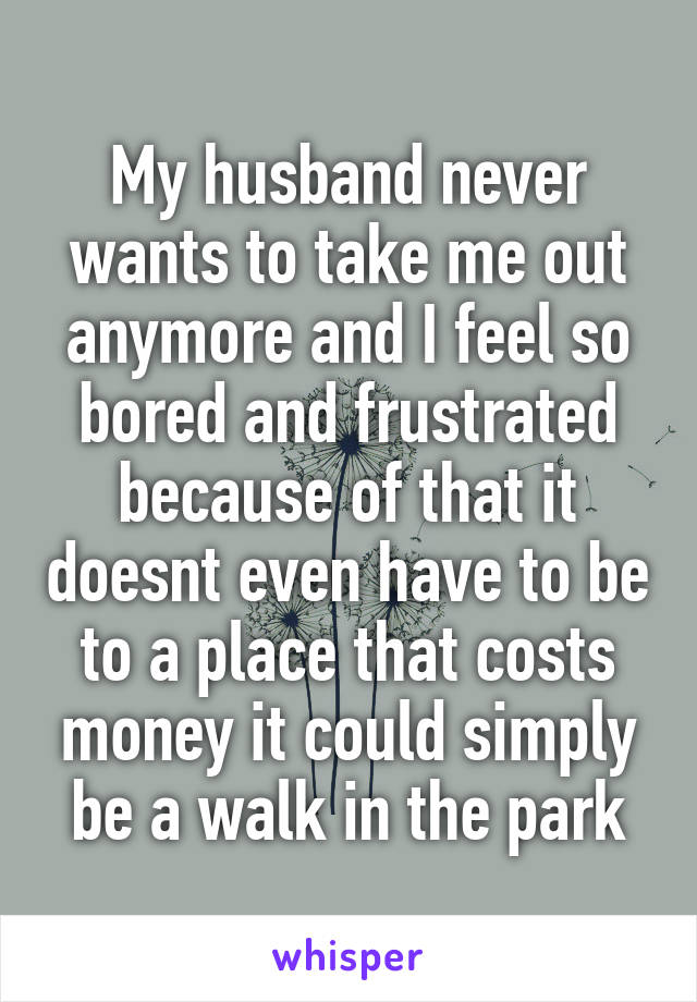 My husband never wants to take me out anymore and I feel so bored and frustrated because of that it doesnt even have to be to a place that costs money it could simply be a walk in the park