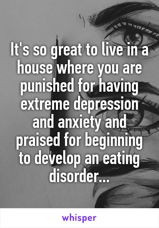 It's so great to live in a house where you are punished for having extreme depression and anxiety and praised for beginning to develop an eating disorder...