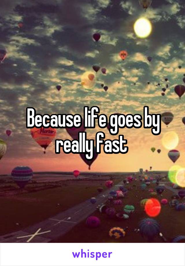 Because life goes by really fast 