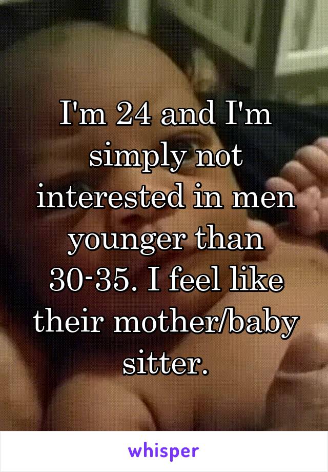 I'm 24 and I'm simply not interested in men younger than 30-35. I feel like their mother/baby sitter.