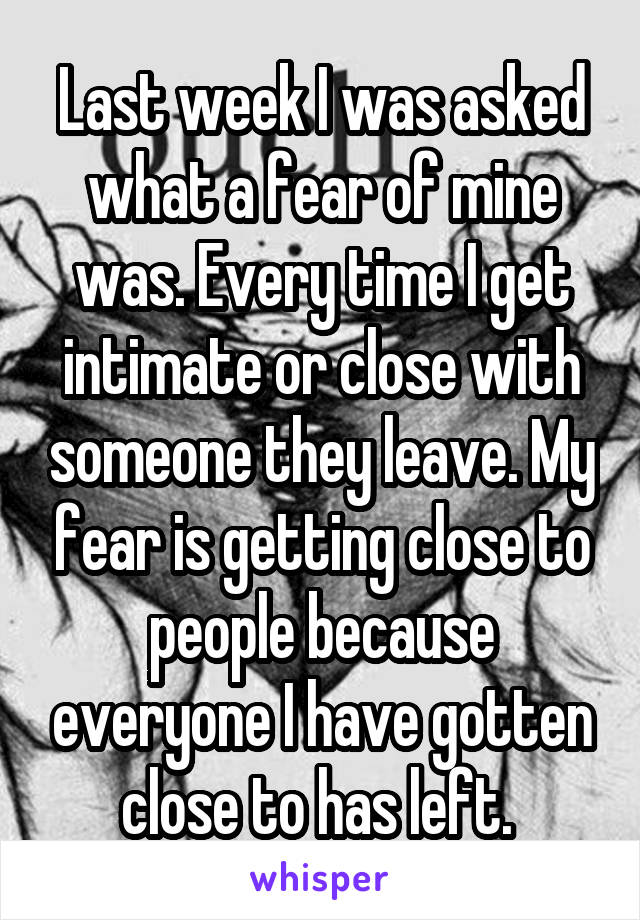 Last week I was asked what a fear of mine was. Every time I get intimate or close with someone they leave. My fear is getting close to people because everyone I have gotten close to has left. 