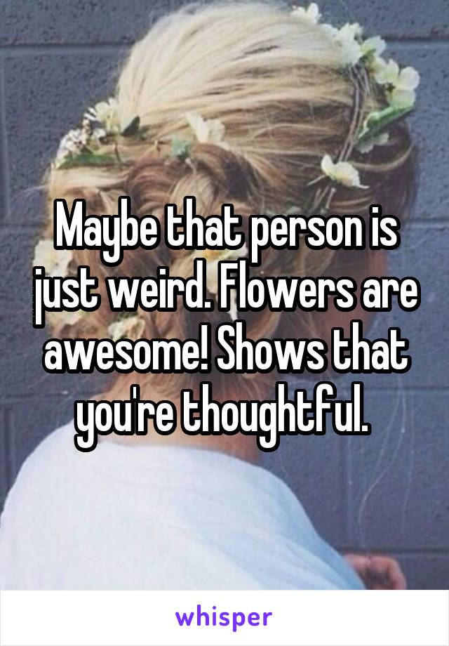 Maybe that person is just weird. Flowers are awesome! Shows that you're thoughtful. 