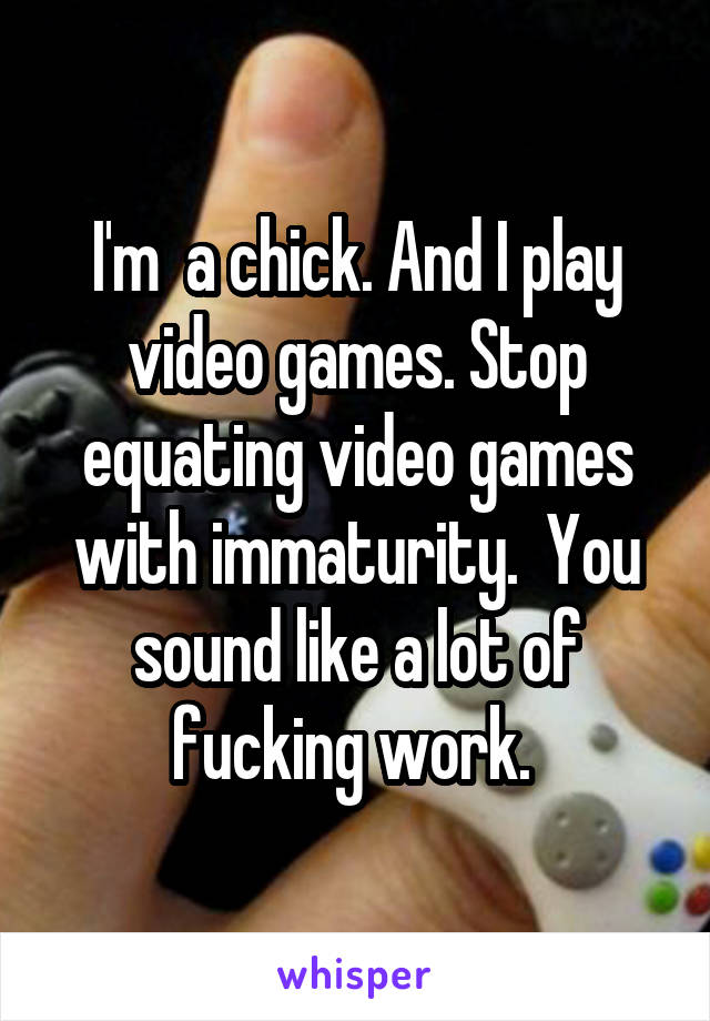 I'm  a chick. And I play video games. Stop equating video games with immaturity.  You sound like a lot of fucking work. 