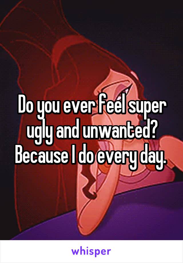 Do you ever feel super ugly and unwanted? Because I do every day. 