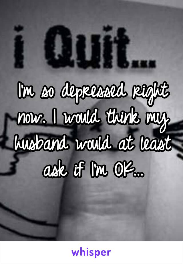 I'm so depressed right now. I would think my husband would at least ask if I'm OK...