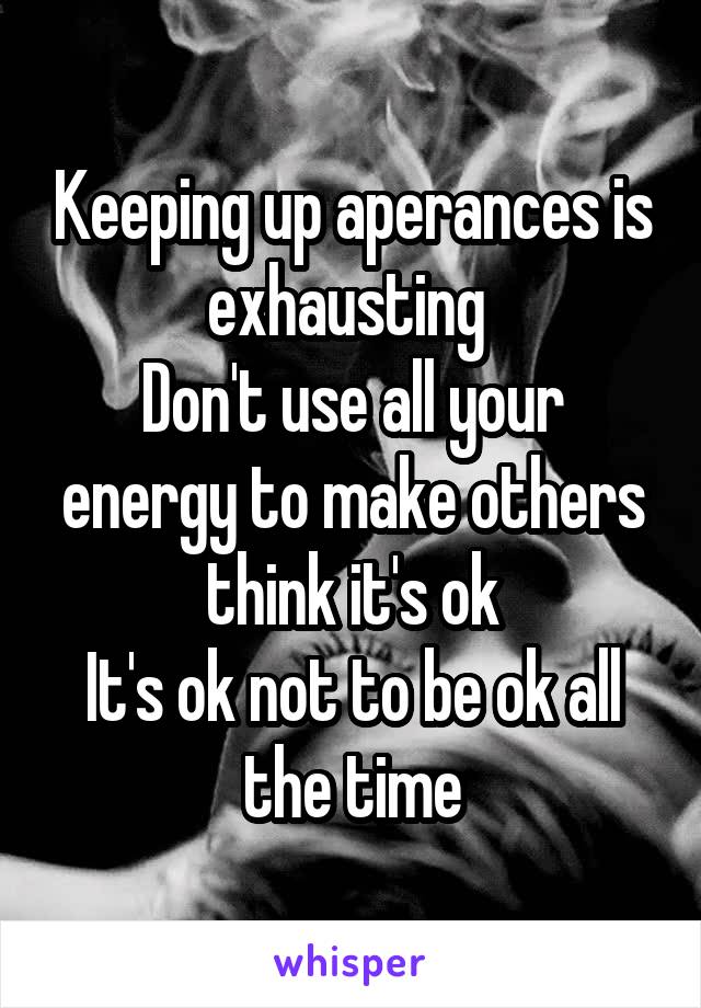 Keeping up aperances is exhausting 
Don't use all your energy to make others think it's ok
It's ok not to be ok all the time
