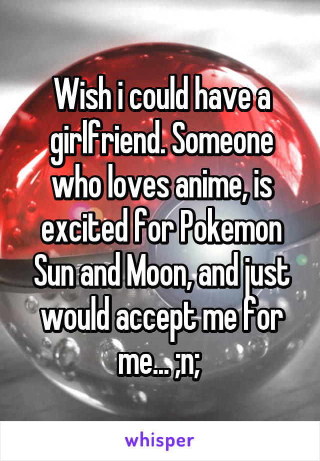 Wish i could have a girlfriend. Someone who loves anime, is excited for Pokemon Sun and Moon, and just would accept me for me... ;n; 