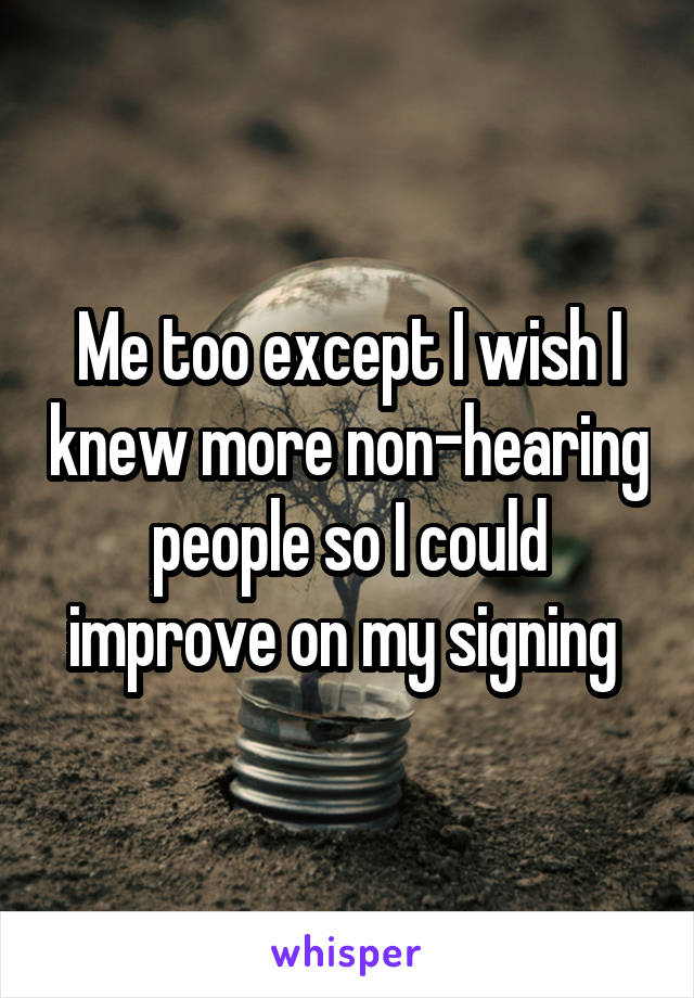 Me too except I wish I knew more non-hearing people so I could improve on my signing 