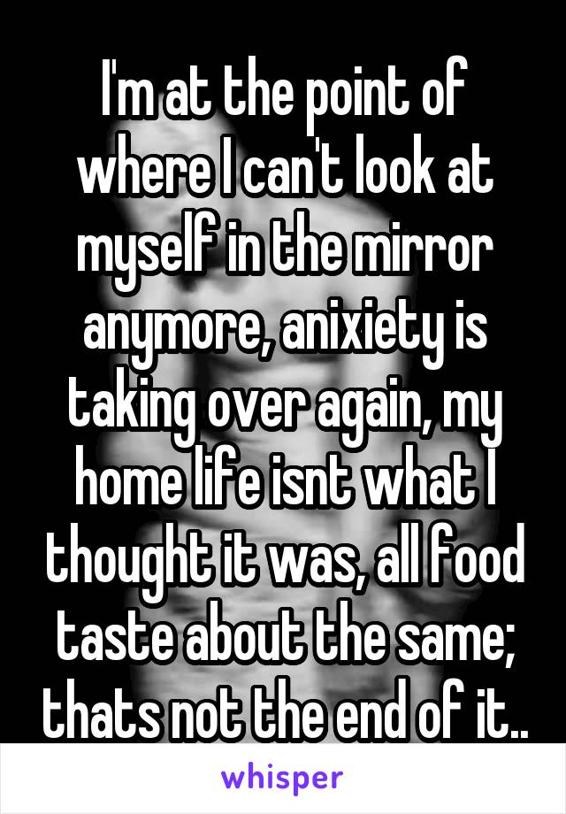I'm at the point of where I can't look at myself in the mirror anymore, anixiety is taking over again, my home life isnt what I thought it was, all food taste about the same; thats not the end of it..