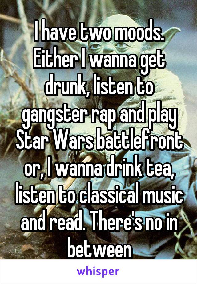 I have two moods. Either I wanna get drunk, listen to gangster rap and play Star Wars battlefront or, I wanna drink tea, listen to classical music and read. There's no in between