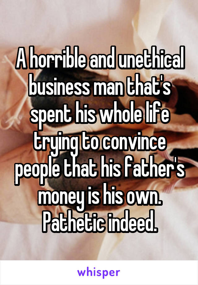 A horrible and unethical business man that's spent his whole life trying to convince people that his father's money is his own. Pathetic indeed.