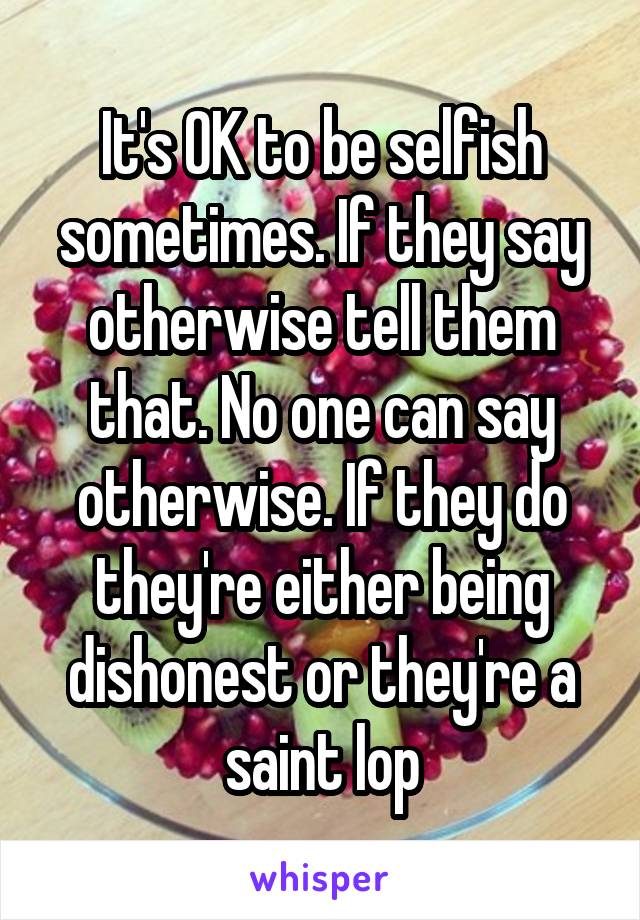It's OK to be selfish sometimes. If they say otherwise tell them that. No one can say otherwise. If they do they're either being dishonest or they're a saint lop
