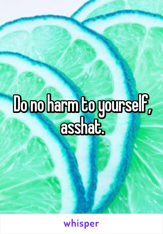 Do no harm to yourself, asshat.