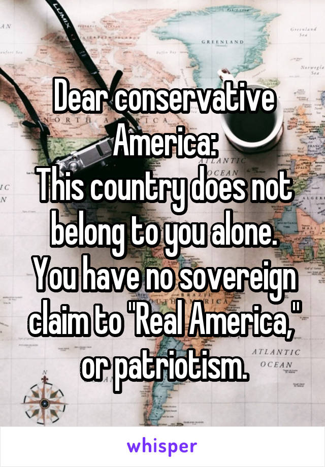Dear conservative America:
This country does not belong to you alone.
You have no sovereign claim to "Real America," or patriotism.